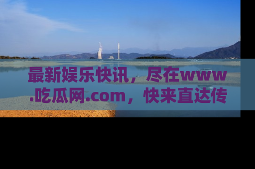 最新娱乐快讯，尽在www.吃瓜网.com，快来直达传送门收获惊喜吧！