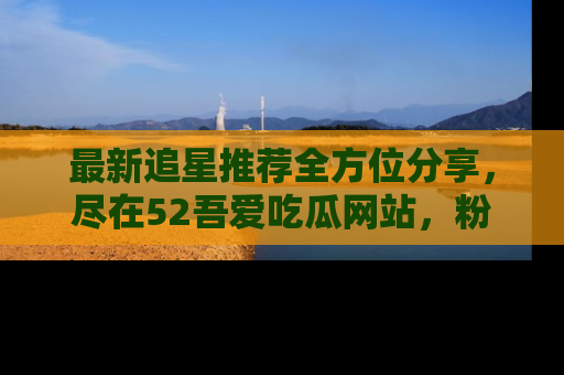 最新追星推荐全方位分享，尽在52吾爱吃瓜网站，粉丝必看